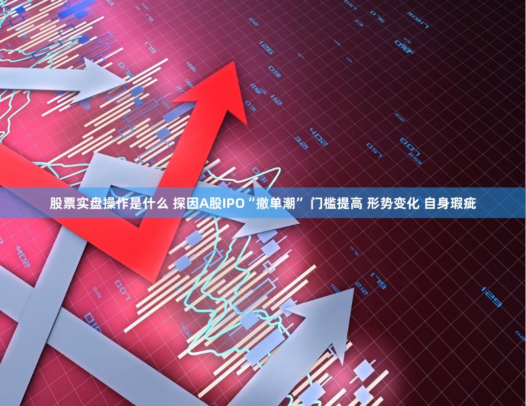 股票实盘操作是什么 探因A股IPO“撤单潮” 门槛提高 形势变化 自身瑕疵